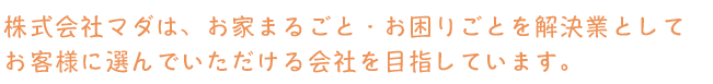 株式会社マダは、お家まるごと・お困りごとを解決業としてお客様に選んでいただける会社を目指しています。